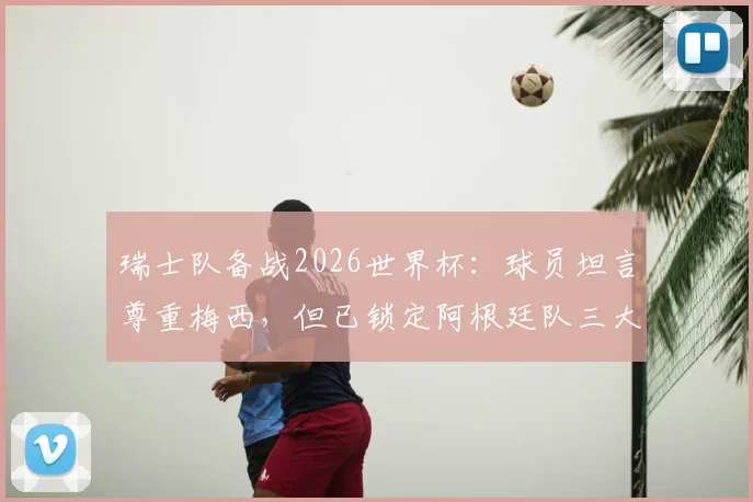 瑞士队备战2026世界杯:球员坦言尊重梅西,但已锁定阿根廷队三大战术破绽