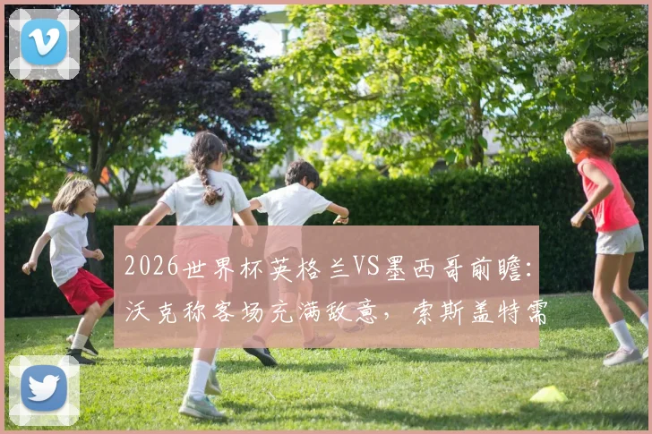 2026世界杯英格兰VS墨西哥前瞻：沃克称客场充满敌意，索斯盖特需调整的三大战术关键点
