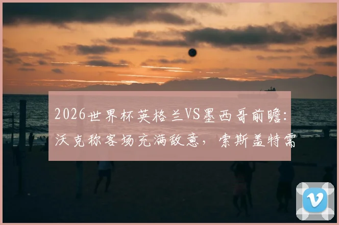 2026世界杯英格兰VS墨西哥前瞻:沃克称客场充满敌意,索斯盖特需调整的三大战术关键点