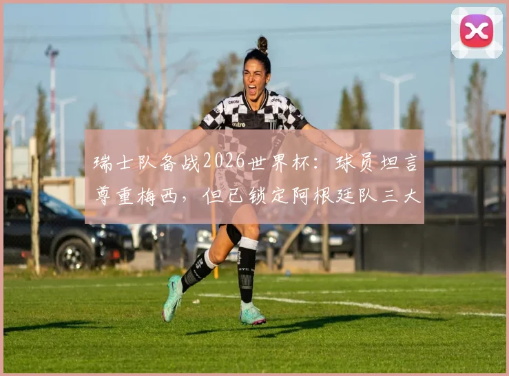 瑞士队备战2026世界杯：球员坦言尊重梅西，但已锁定阿根廷队三大战术破绽