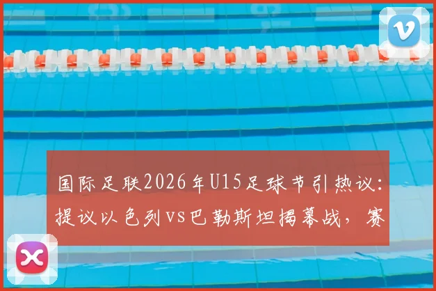 国际足联2026年U15足球节引热议：提议以色列vs巴勒斯坦揭幕战，赛程安排及各界看法解读