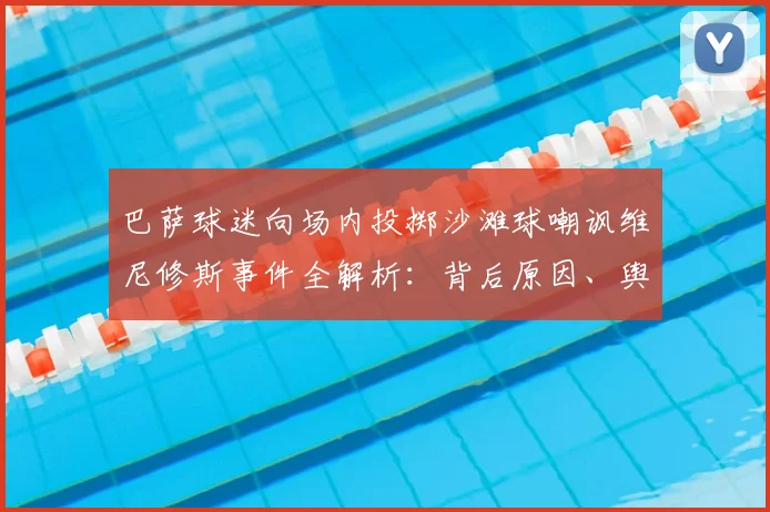 巴萨球迷向场内投掷沙滩球嘲讽维尼修斯事件全解析：背后原因、舆论争议与西甲官方态度深度追踪