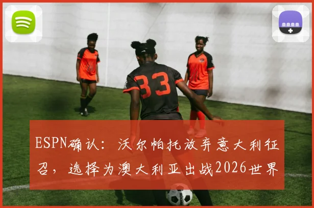 ESPN确认：沃尔帕托放弃意大利征召，选择为澳大利亚出战2026世界杯，球员选择背后原因解析