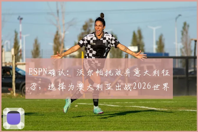 ESPN确认:沃尔帕托放弃意大利征召,选择为澳大利亚出战2026世界杯,球员选择背后原因解析