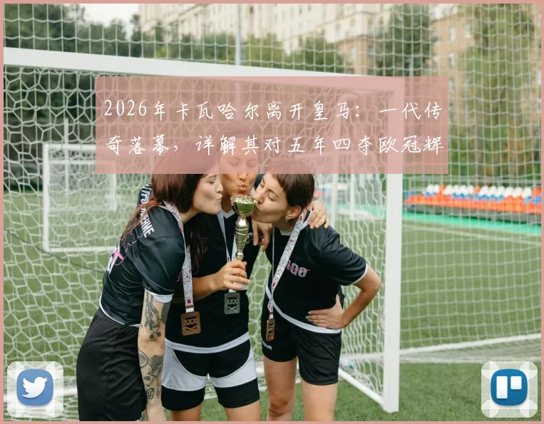 2026年卡瓦哈尔离开皇马：一代传奇落幕，详解其对五年四夺欧冠辉煌岁月的意义与球队未来