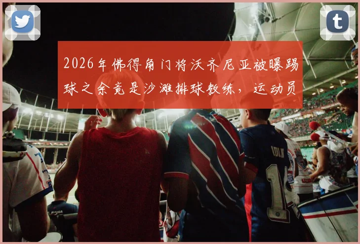 2026年佛得角门将沃齐尼亚被曝踢球之余竟是沙滩排球教练，运动员跨界执教引热议