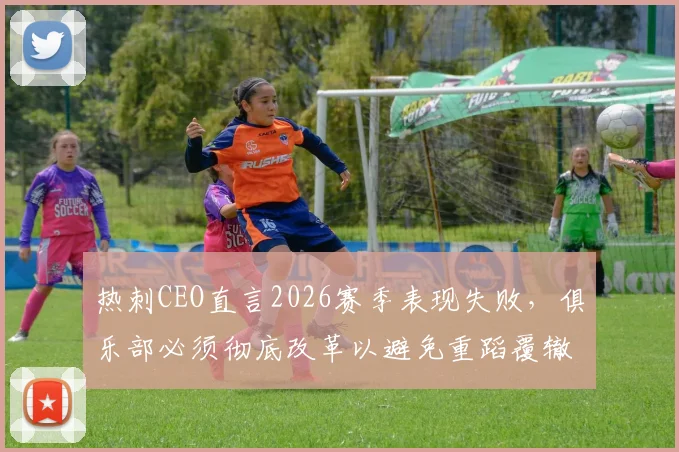 热刺CEO直言2026赛季表现失败，俱乐部必须彻底改革以避免重蹈覆辙，球队未来规划深度解析