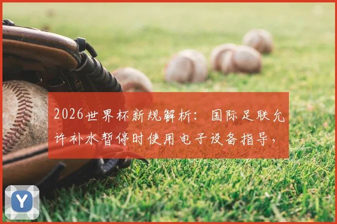 2026世界杯新规解析:国际足联允许补水暂停时使用电子设备指导,教练战术传达迎变革