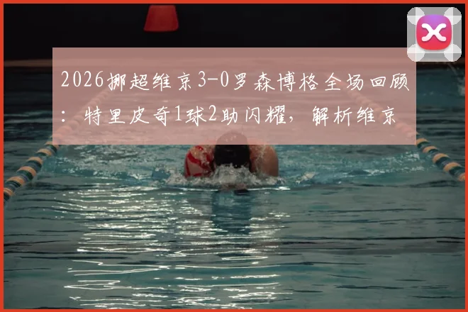 2026挪超维京3-0罗森博格全场回顾：特里皮奇1球2助闪耀，解析维京大胜关键与罗森博格低迷原因