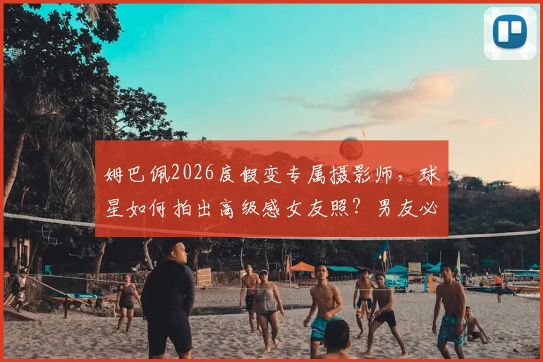 姆巴佩2026度假变专属摄影师,球星如何拍出高级感女友照?男友必修课解析
