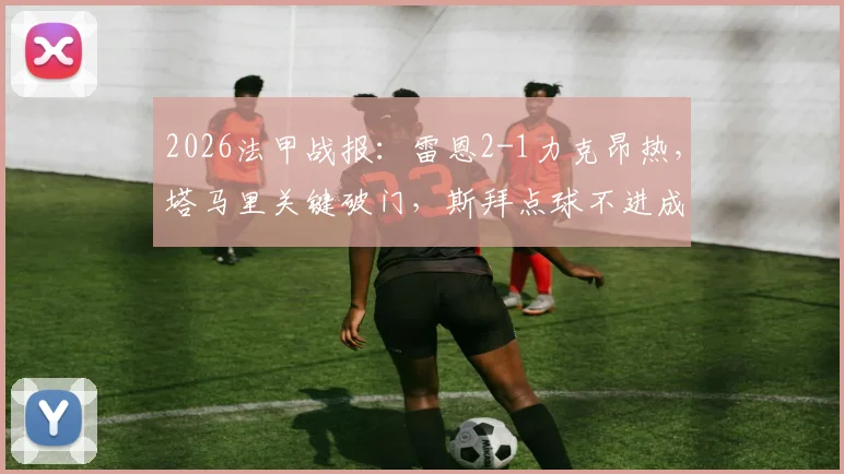 2026法甲战报：雷恩2-1力克昂热，塔马里关键破门，斯拜点球不进成转折点