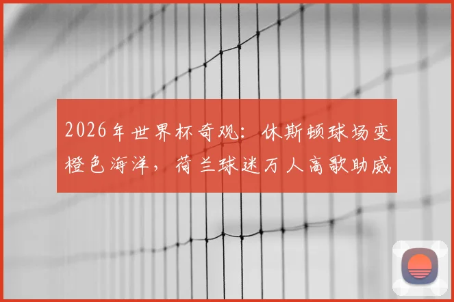 2026年世界杯奇观：休斯顿球场变橙色海洋，荷兰球迷万人高歌助威震撼全场