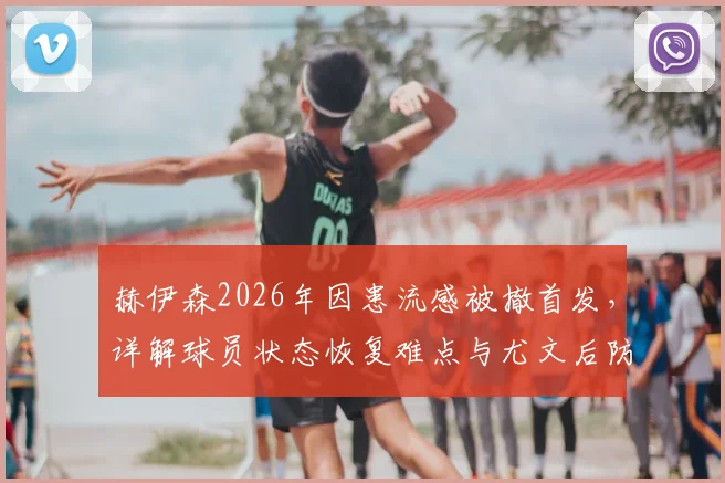 赫伊森2026年因患流感被撤首发,详解球员状态恢复难点与尤文后防调整策略