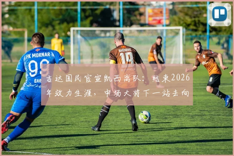 吉达国民官宣凯西离队：结束2026年效力生涯，中场大将下一站去向何方，附沙特联赛生涯数据回顾